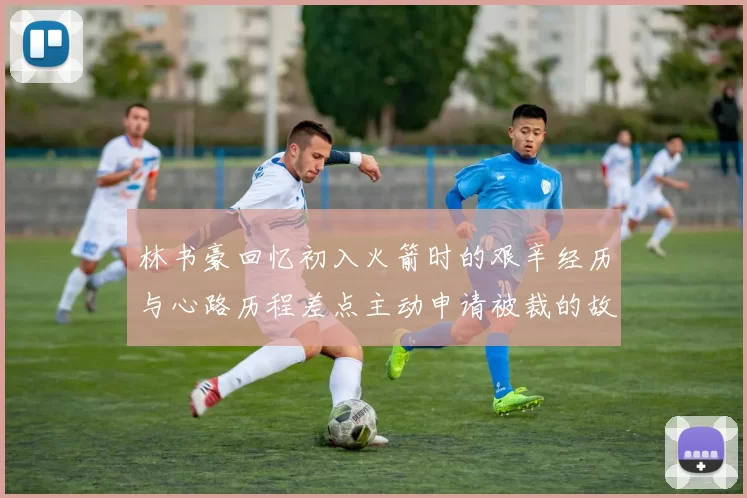 林书豪回忆初入火箭时的艰辛经历与心路历程差点主动申请被裁的故事