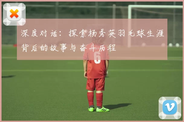 深度对话：探索杨秀英羽毛球生涯背后的故事与奋斗历程