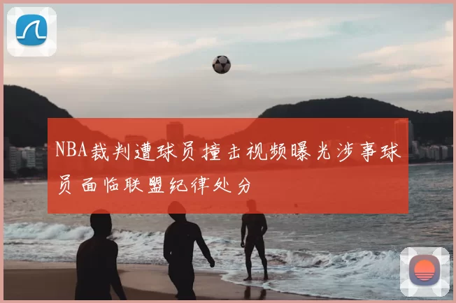 NBA裁判遭球员撞击视频曝光涉事球员面临联盟纪律处分