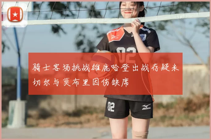 骑士客场挑战雄鹿哈登出战存疑米切尔与莫布里因伤缺席
