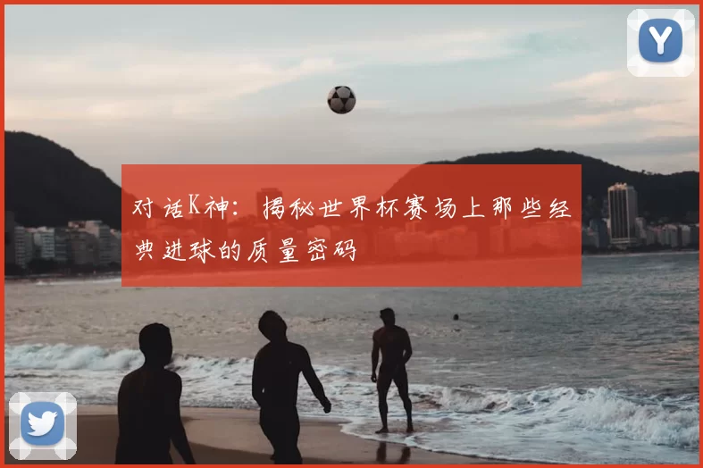 对话K神：揭秘世界杯赛场上那些经典进球的质量密码