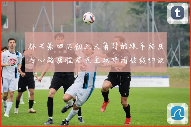 林书豪回忆初入火箭时的艰辛经历与心路历程差点主动申请被裁的故事