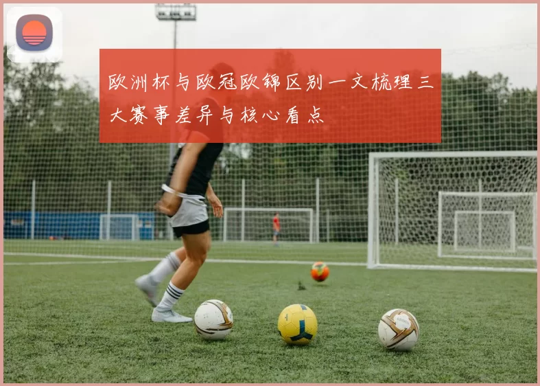 欧洲杯与欧冠欧锦区别一文梳理三大赛事差异与核心看点