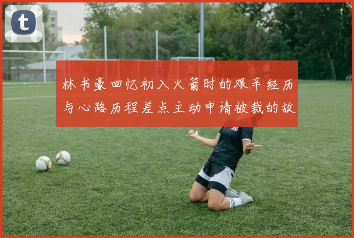 林书豪回忆初入火箭时的艰辛经历与心路历程差点主动申请被裁的故事