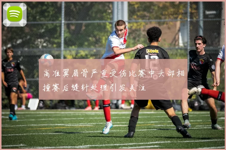 高准翼眉骨严重受伤比赛中头部相撞赛后缝针处理引发关注