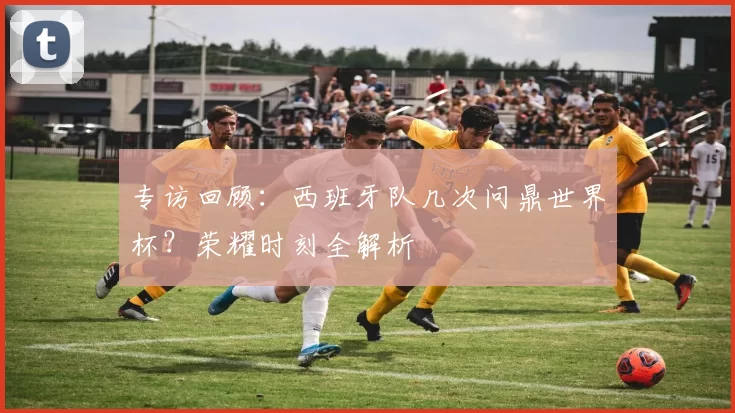 专访回顾：西班牙队几次问鼎世界杯？荣耀时刻全解析