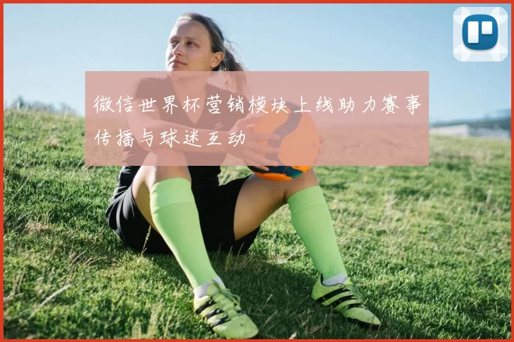微信世界杯营销模块上线助力赛事传播与球迷互动
