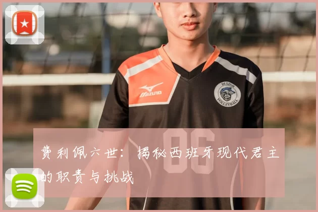 费利佩六世：揭秘西班牙现代君主的职责与挑战