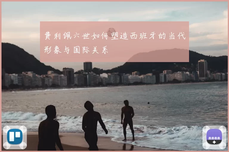 费利佩六世如何塑造西班牙的当代形象与国际关系