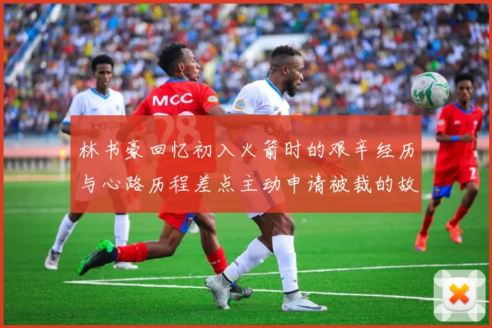 林书豪回忆初入火箭时的艰辛经历与心路历程差点主动申请被裁的故事