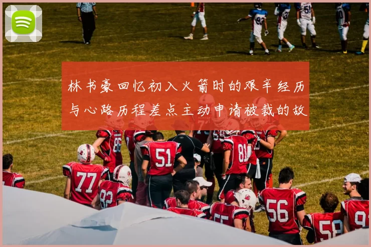 林书豪回忆初入火箭时的艰辛经历与心路历程差点主动申请被裁的故事