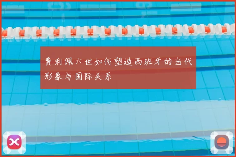费利佩六世如何塑造西班牙的当代形象与国际关系
