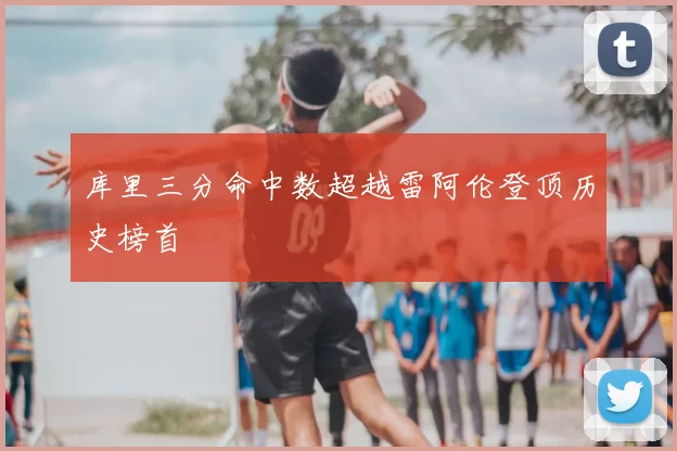 库里三分命中数超越雷阿伦登顶历史榜首