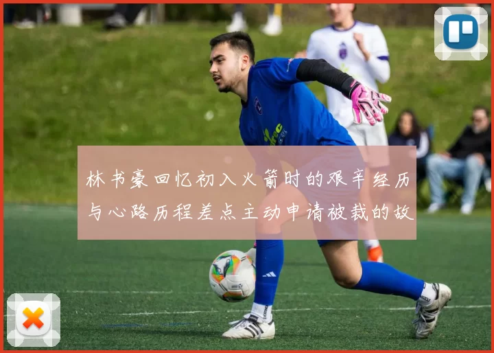 林书豪回忆初入火箭时的艰辛经历与心路历程差点主动申请被裁的故事