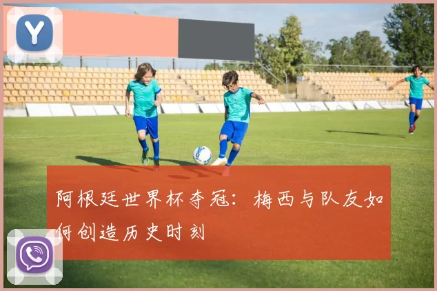 阿根廷世界杯夺冠：梅西与队友如何创造历史时刻