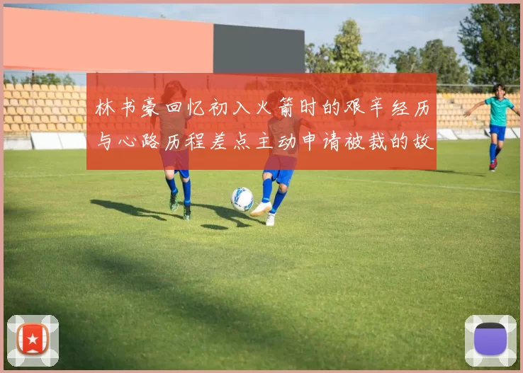 林书豪回忆初入火箭时的艰辛经历与心路历程差点主动申请被裁的故事