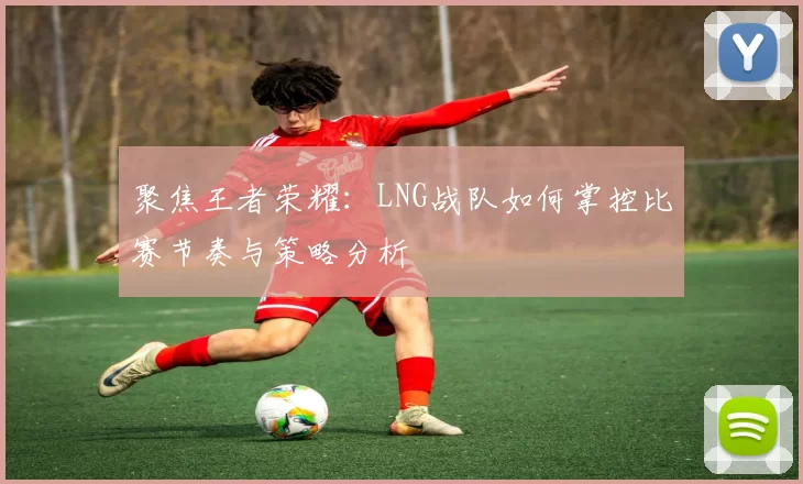 聚焦王者荣耀：LNG战队如何掌控比赛节奏与策略分析