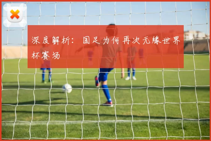 深度解析:国足为何再次无缘世界杯赛场