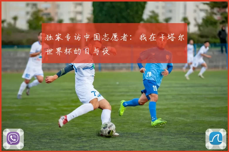 独家专访中国志愿者：我在卡塔尔世界杯的日与夜