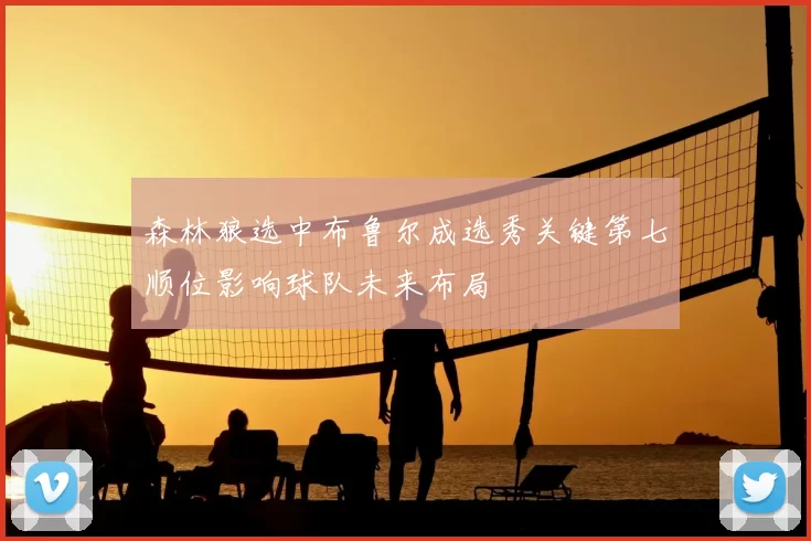 森林狼选中布鲁尔成选秀关键第七顺位影响球队未来布局