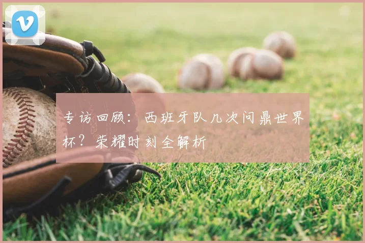 专访回顾:西班牙队几次问鼎世界杯?荣耀时刻全解析