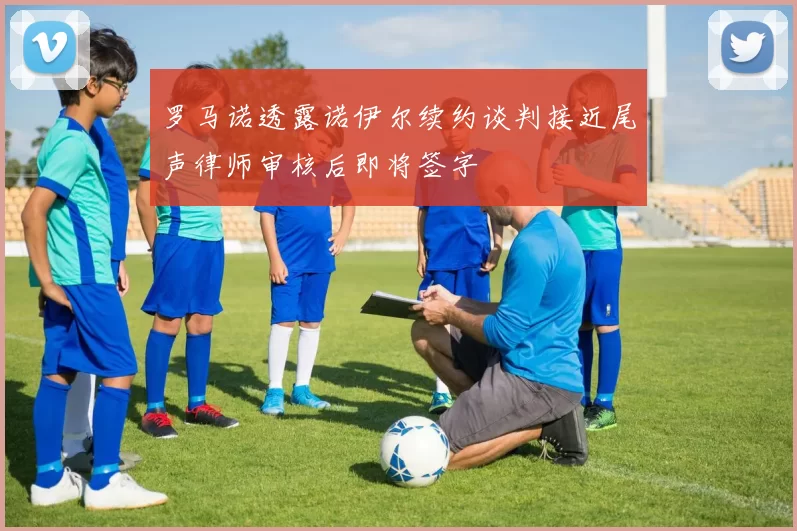 罗马诺透露诺伊尔续约谈判接近尾声律师审核后即将签字