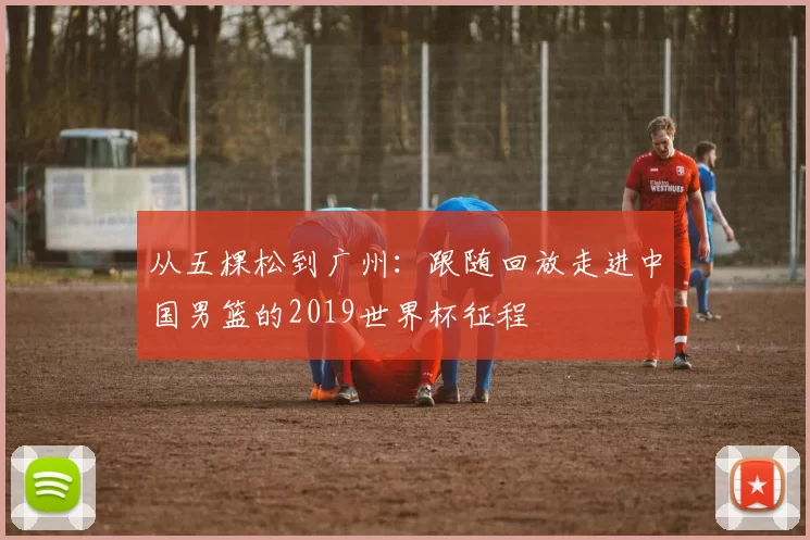 从五棵松到广州：跟随回放走进中国男篮的2019世界杯征程