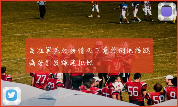 高准翼无对抗情况下意外倒地捂腿痛苦引发球迷担忧