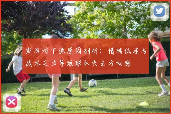 斯洛特下课原因剖析：情绪低迷与战术乏力导致球队失去方向感
