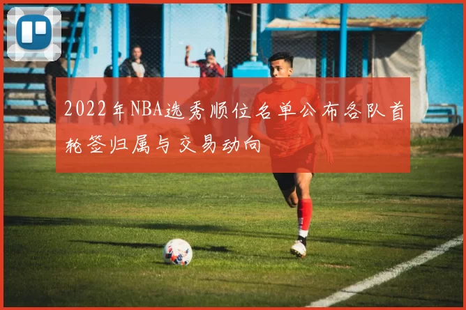 2022年NBA选秀顺位名单公布各队首轮签归属与交易动向