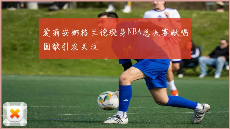 爱莉安娜格兰德现身NBA总决赛献唱国歌引发关注