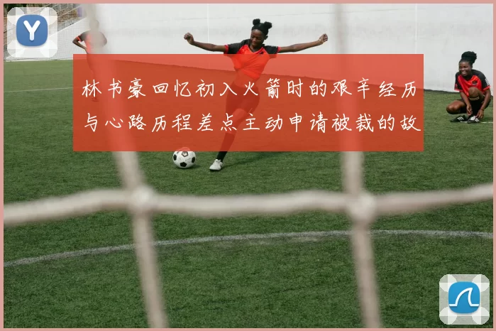 林书豪回忆初入火箭时的艰辛经历与心路历程差点主动申请被裁的故事