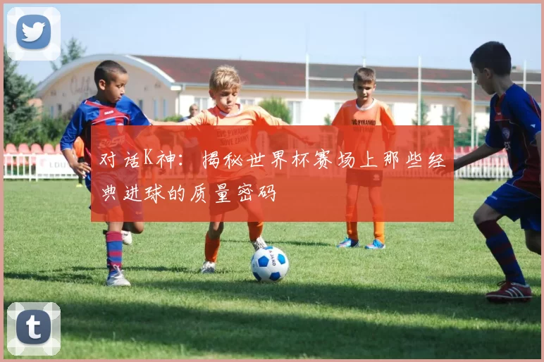 对话K神：揭秘世界杯赛场上那些经典进球的质量密码