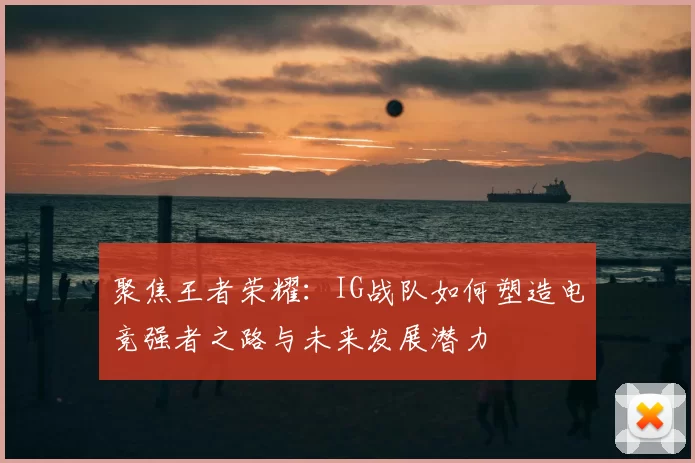 聚焦王者荣耀:IG战队如何塑造电竞强者之路与未来发展潜力