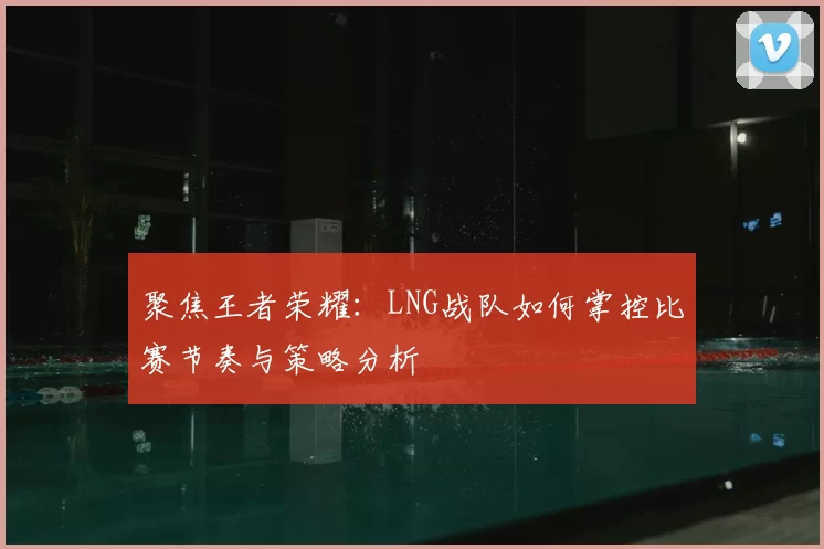 聚焦王者荣耀:LNG战队如何掌控比赛节奏与策略分析