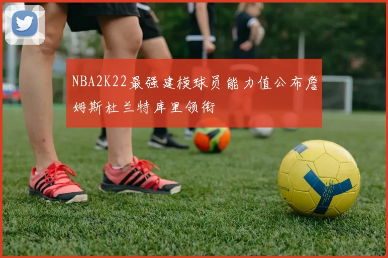 NBA2K22最强建模球员能力值公布詹姆斯杜兰特库里领衔