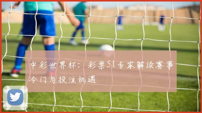 中彩世界杯：彩票51专家解读赛事冷门与投注机遇