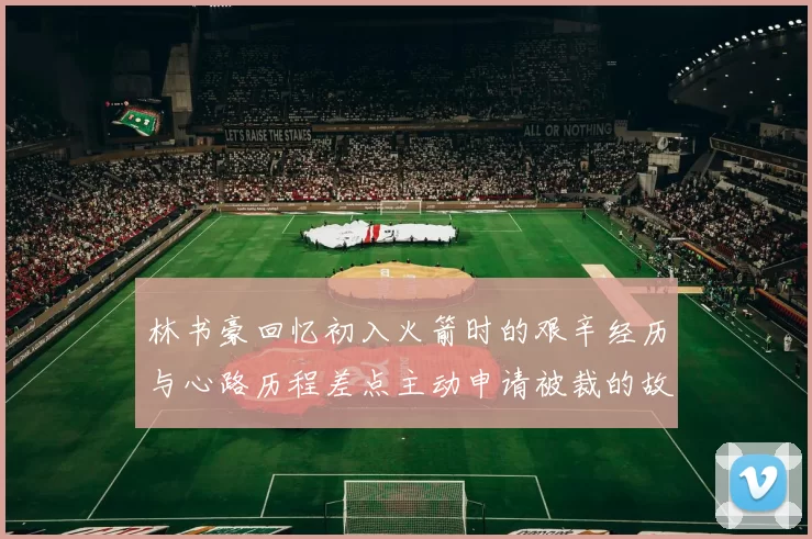 林书豪回忆初入火箭时的艰辛经历与心路历程差点主动申请被裁的故事