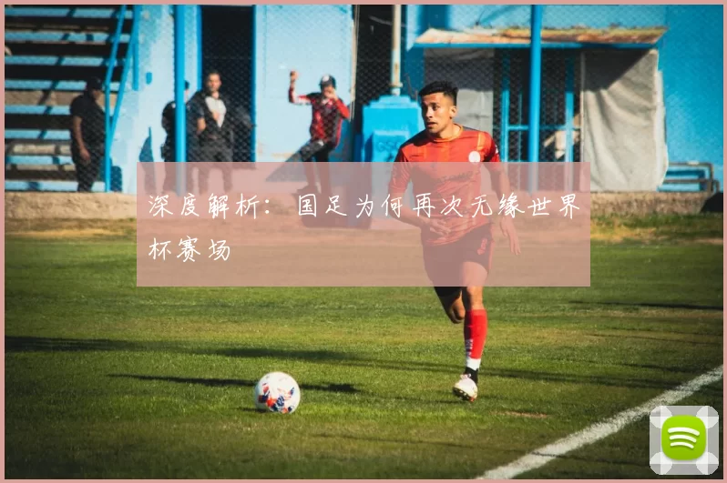 深度解析：国足为何再次无缘世界杯赛场