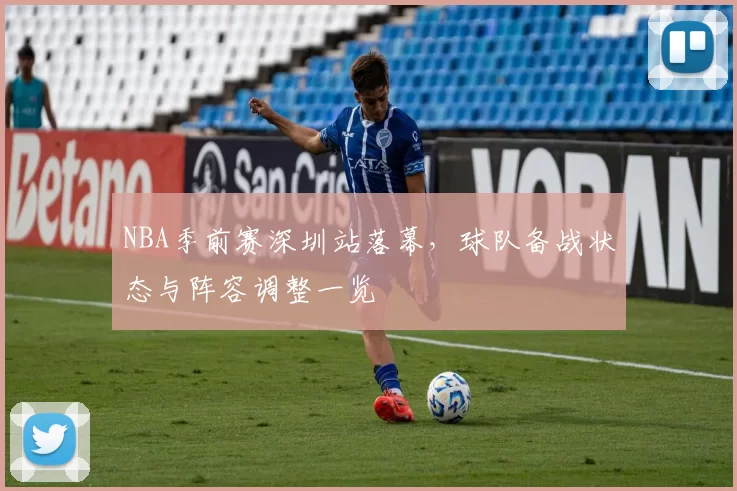 NBA季前赛深圳站落幕，球队备战状态与阵容调整一览