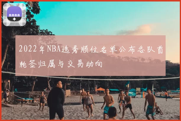 2022年NBA选秀顺位名单公布各队首轮签归属与交易动向