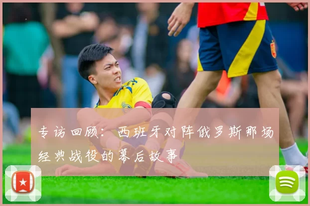 专访回顾:西班牙对阵俄罗斯那场经典战役的幕后故事