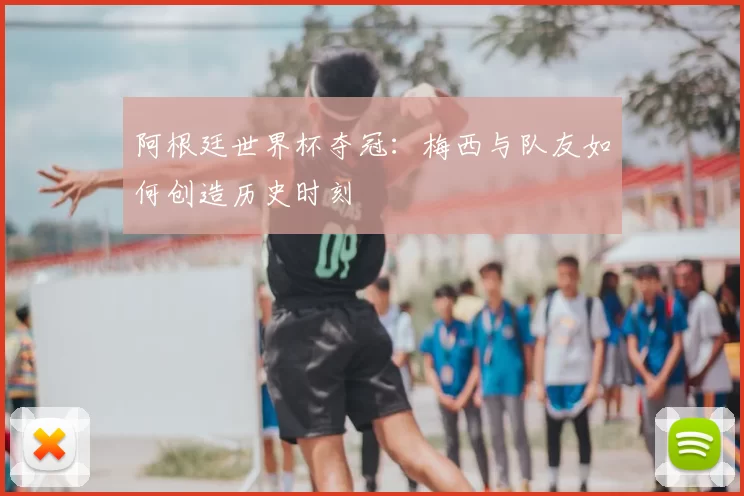 阿根廷世界杯夺冠：梅西与队友如何创造历史时刻