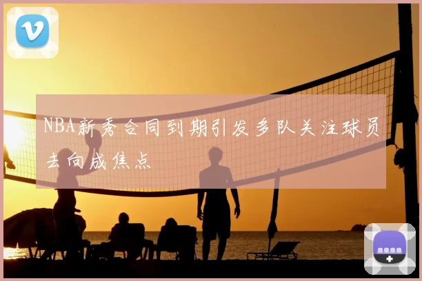 NBA新秀合同到期引发多队关注球员去向成焦点