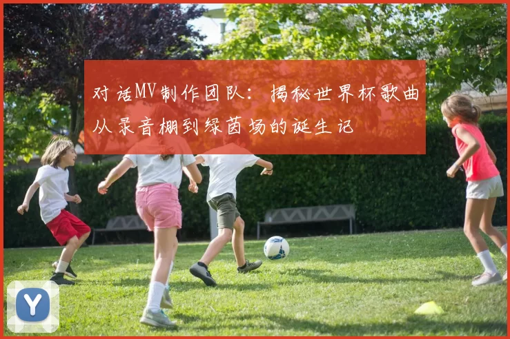 对话MV制作团队：揭秘世界杯歌曲从录音棚到绿茵场的诞生记
