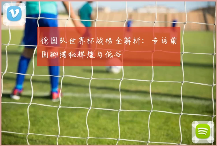 德国队世界杯战绩全解析:专访前国脚揭秘辉煌与低谷