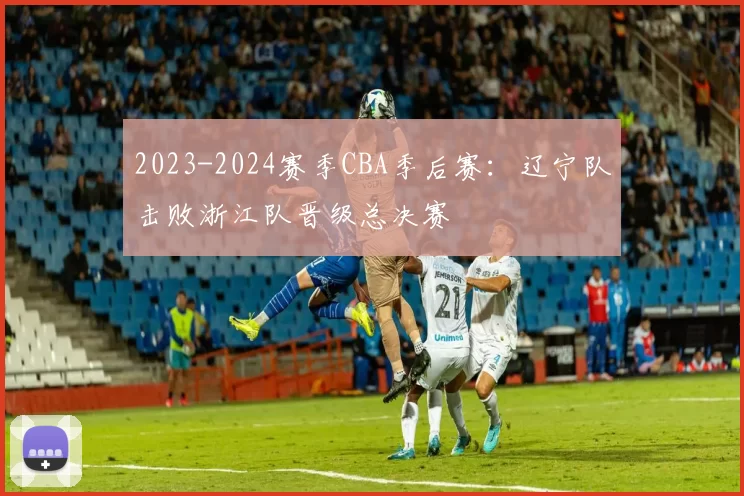 2023-2024赛季CBA季后赛：辽宁队击败浙江队晋级总决赛
