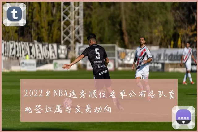 2022年NBA选秀顺位名单公布各队首轮签归属与交易动向