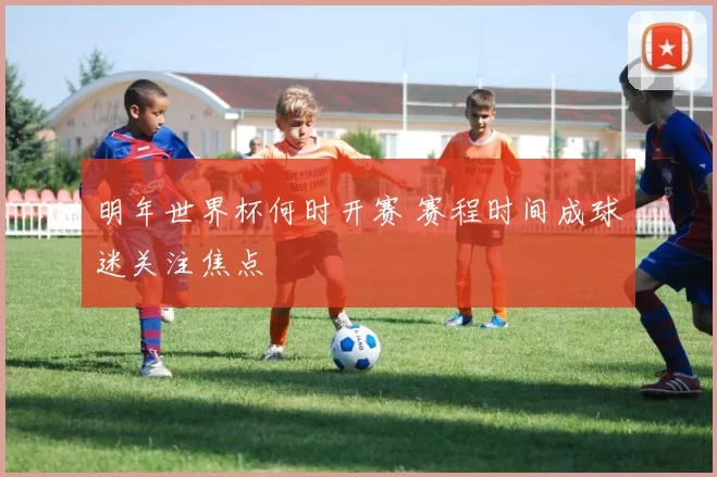 明年世界杯何时开赛 赛程时间成球迷关注焦点