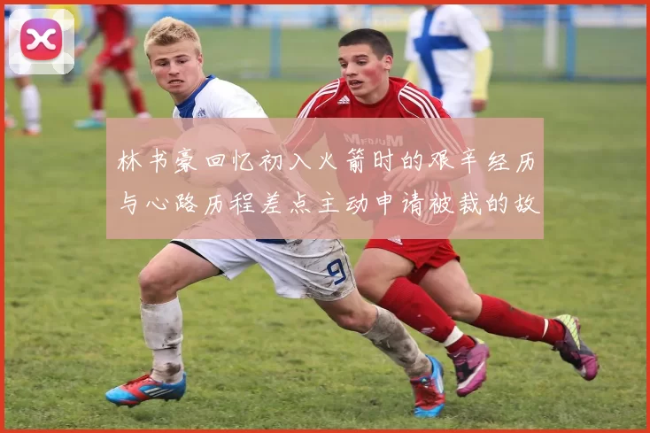 林书豪回忆初入火箭时的艰辛经历与心路历程差点主动申请被裁的故事